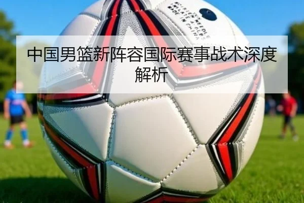 中国男篮新阵容国际赛事战术深度解析